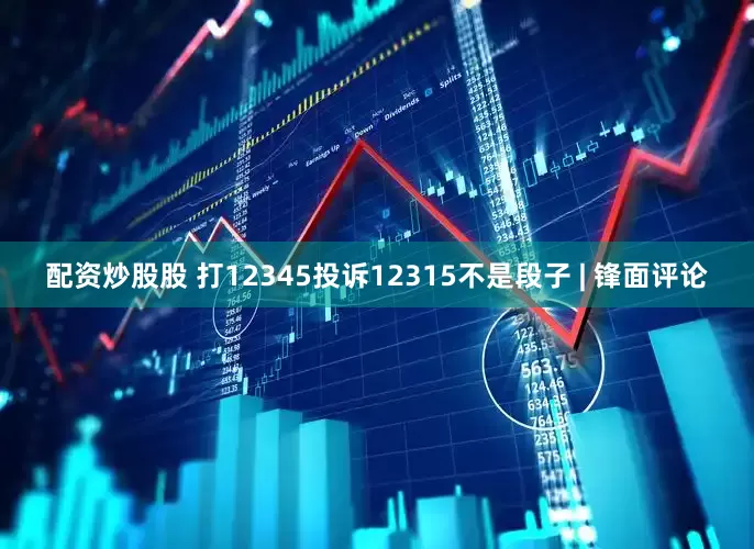 配资炒股股 打12345投诉12315不是段子 | 锋面评论