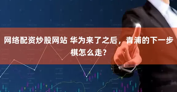 网络配资炒股网站 华为来了之后，青浦的下一步棋怎么走？