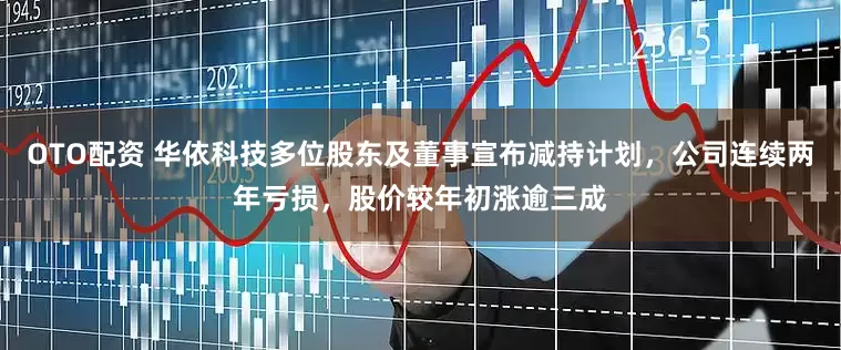 OTO配资 华依科技多位股东及董事宣布减持计划，公司连续两年亏损，股价较年初涨逾三成