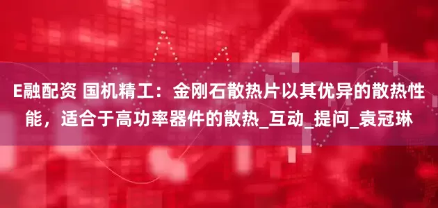E融配资 国机精工：金刚石散热片以其优异的散热性能，适合于高功率器件的散热_互动_提问_袁冠琳