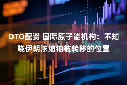 OTO配资 国际原子能机构：不知晓伊朗浓缩铀被转移的位置