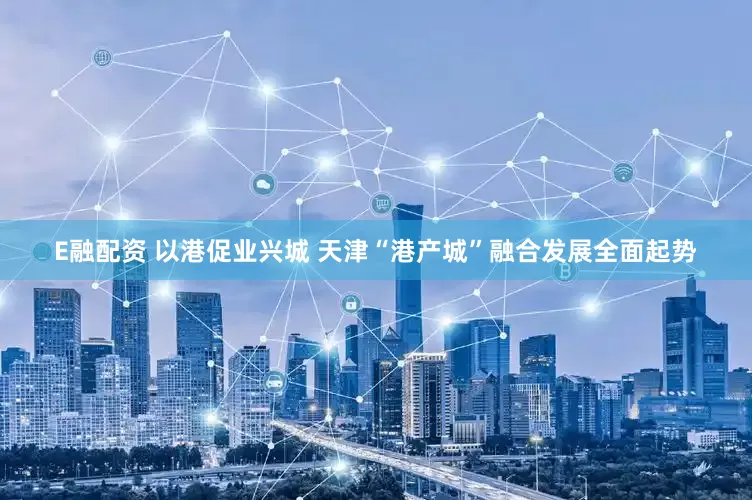 E融配资 以港促业兴城 天津“港产城”融合发展全面起势