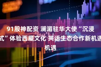 91股神配资 澜湄驻华大使“沉浸式”体验西藏文化 共话生态合作新机遇