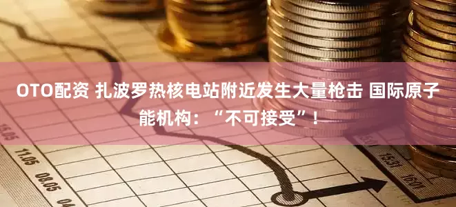 OTO配资 扎波罗热核电站附近发生大量枪击 国际原子能机构：“不可接受”！