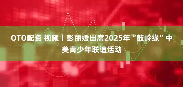 OTO配资 视频丨彭丽媛出席2025年“鼓岭缘”中美青少年联谊活动