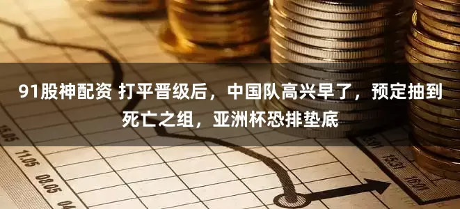 91股神配资 打平晋级后，中国队高兴早了，预定抽到死亡之组，亚洲杯恐排垫底