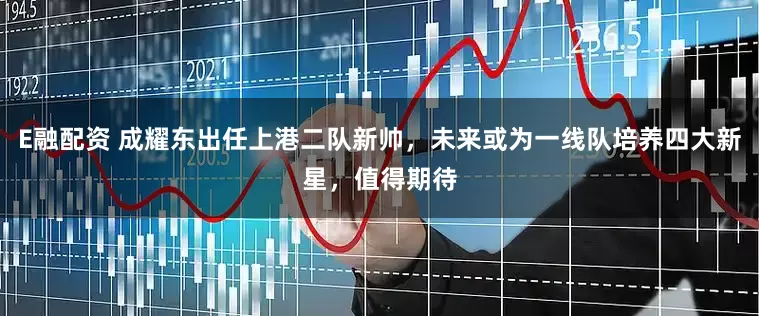 E融配资 成耀东出任上港二队新帅，未来或为一线队培养四大新星，值得期待