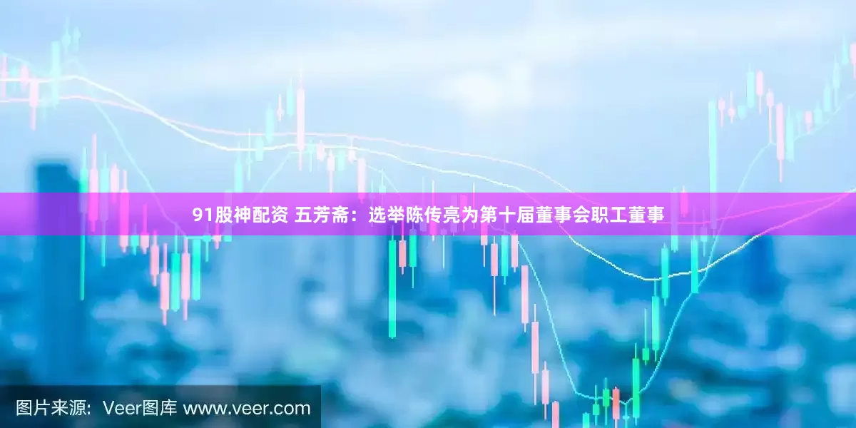 91股神配资 五芳斋：选举陈传亮为第十届董事会职工董事