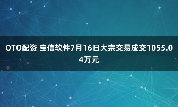 OTO配资 宝信软件7月16日大宗交易成交1055.04万元