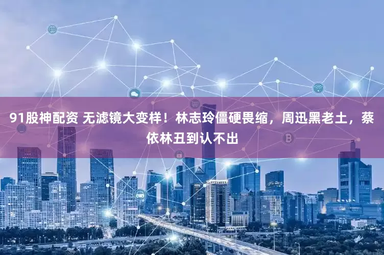 91股神配资 无滤镜大变样！林志玲僵硬畏缩，周迅黑老土，蔡依林丑到认不出