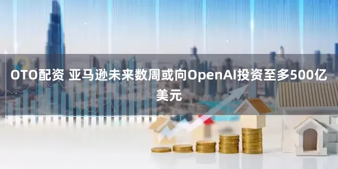 OTO配资 亚马逊未来数周或向OpenAI投资至多500亿美元