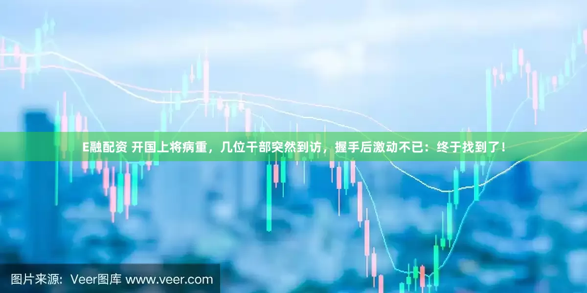 E融配资 开国上将病重，几位干部突然到访，握手后激动不已：终于找到了！